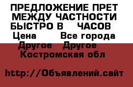ПРЕДЛОЖЕНИЕ ПРЕТ МЕЖДУ ЧАСТНОСТИ БЫСТРО В 72 ЧАСОВ › Цена ­ 0 - Все города Другое » Другое   . Костромская обл.